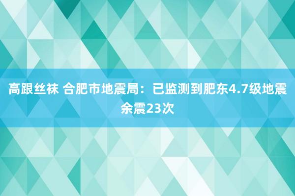 高跟丝袜 合肥市地震局：已监测到肥东4.7级地震余震23次