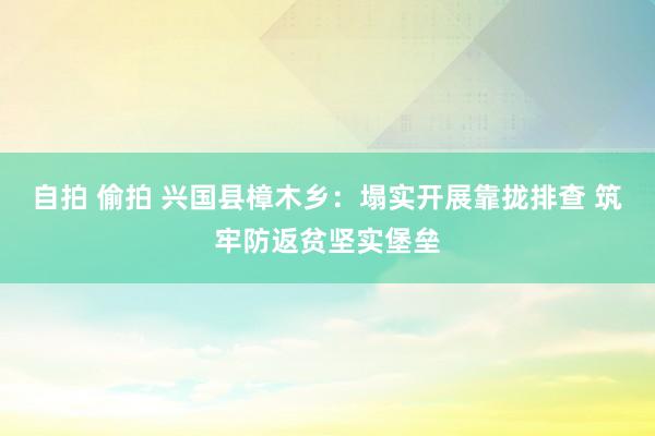 自拍 偷拍 兴国县樟木乡：塌实开展靠拢排查 筑牢防返贫坚实堡垒