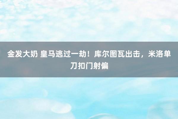 金发大奶 皇马逃过一劫！库尔图瓦出击，米洛单刀扣门射偏