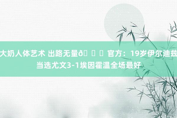 大奶人体艺术 出路无量🙌官方：19岁伊尔迪兹当选尤文3-1埃因霍温全场最好