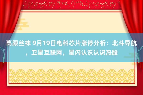 高跟丝袜 9月19日电科芯片涨停分析：北斗导航，卫星互联网，星闪认识认识热股