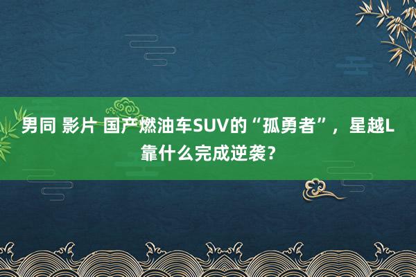 男同 影片 国产燃油车SUV的“孤勇者”，星越L靠什么完成逆袭？