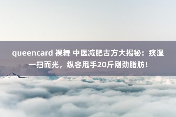 queencard 裸舞 中医减肥古方大揭秘：痰湿一扫而光，纵容甩手20斤刚劲脂肪！