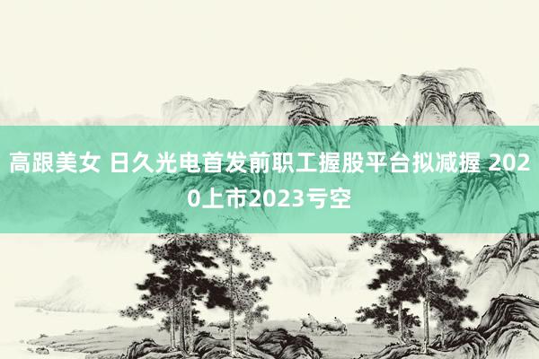 高跟美女 日久光电首发前职工握股平台拟减握 2020上市2023亏空