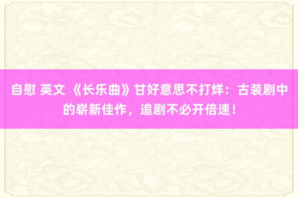 自慰 英文 《长乐曲》甘好意思不打烊：古装剧中的崭新佳作，追剧不必开倍速！