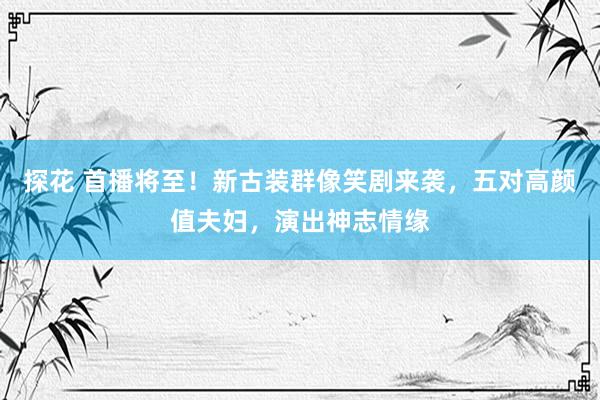 探花 首播将至！新古装群像笑剧来袭，五对高颜值夫妇，演出神志情缘