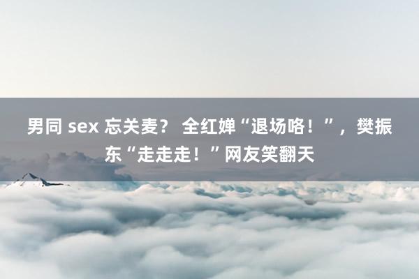 男同 sex 忘关麦？ 全红婵“退场咯！”，樊振东“走走走！”网友笑翻天