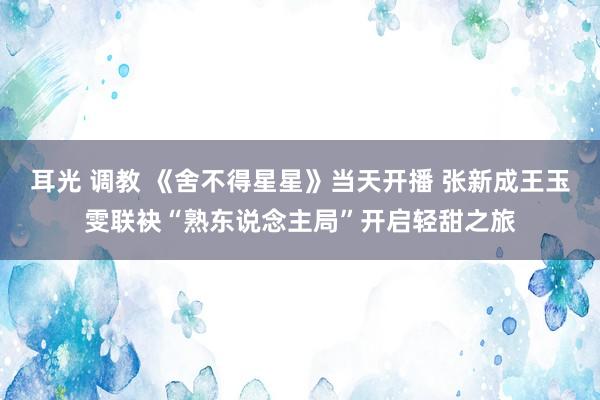 耳光 调教 《舍不得星星》当天开播 张新成王玉雯联袂“熟东说念主局”开启轻甜之旅