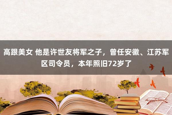 高跟美女 他是许世友将军之子，曾任安徽、江苏军区司令员，本年照旧72岁了