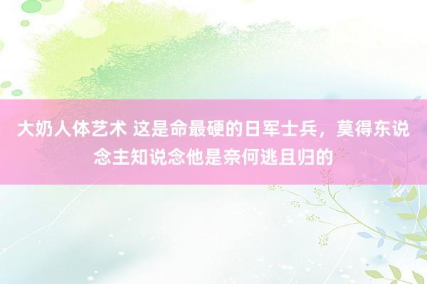 大奶人体艺术 这是命最硬的日军士兵，莫得东说念主知说念他是奈何逃且归的