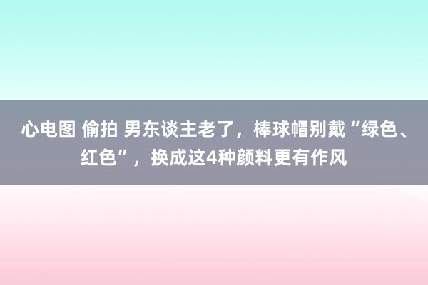 心电图 偷拍 男东谈主老了，棒球帽别戴“绿色、红色”，换成这4种颜料更有作风