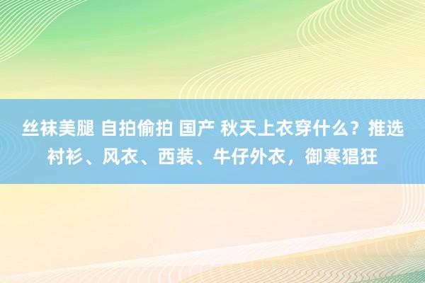 丝袜美腿 自拍偷拍 国产 秋天上衣穿什么？推选衬衫、风衣、西装、牛仔外衣，御寒猖狂