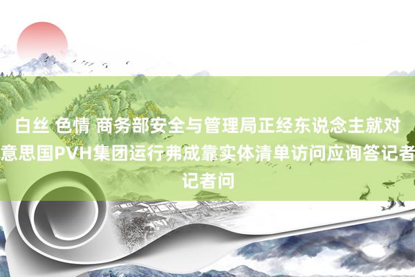 白丝 色情 商务部安全与管理局正经东说念主就对好意思国PVH集团运行弗成靠实体清单访问应询答记者问