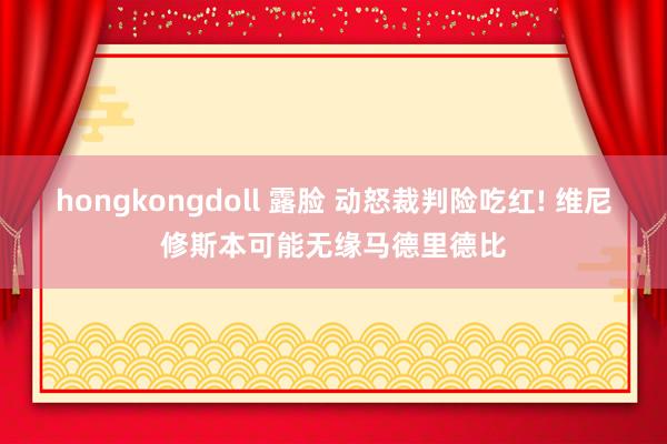 hongkongdoll 露脸 动怒裁判险吃红! 维尼修斯本可能无缘马德里德比