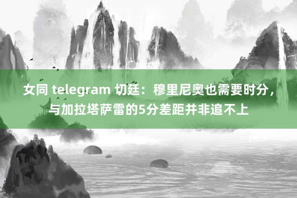 女同 telegram 切廷：穆里尼奥也需要时分，与加拉塔萨雷的5分差距并非追不上