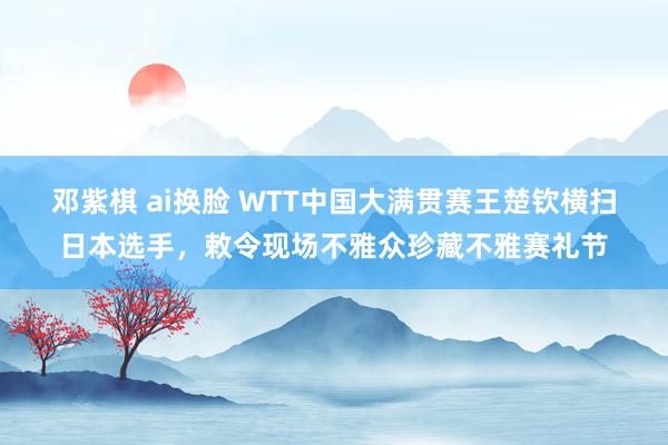 邓紫棋 ai换脸 WTT中国大满贯赛王楚钦横扫日本选手，敕令现场不雅众珍藏不雅赛礼节