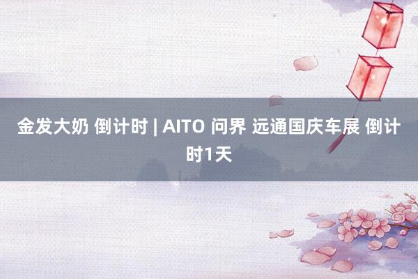 金发大奶 倒计时 | AITO 问界 远通国庆车展 倒计时1天