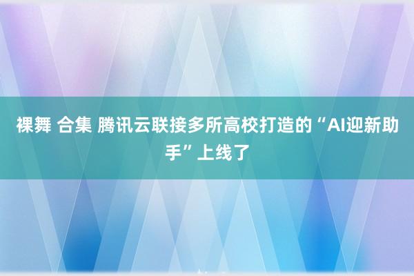 裸舞 合集 腾讯云联接多所高校打造的“AI迎新助手”上线了