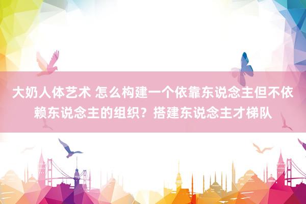 大奶人体艺术 怎么构建一个依靠东说念主但不依赖东说念主的组织？搭建东说念主才梯队