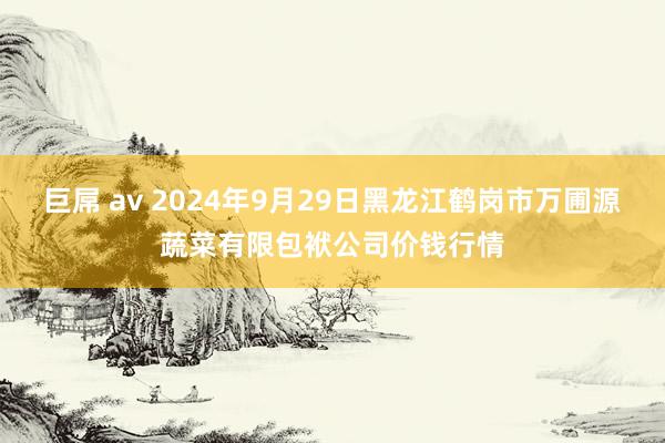 巨屌 av 2024年9月29日黑龙江鹤岗市万圃源蔬菜有限包袱公司价钱行情