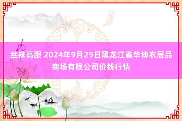 丝袜高跟 2024年9月29日黑龙江省华博农居品商场有限公司价钱行情