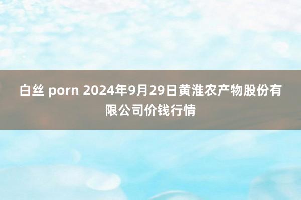 白丝 porn 2024年9月29日黄淮农产物股份有限公司价钱行情