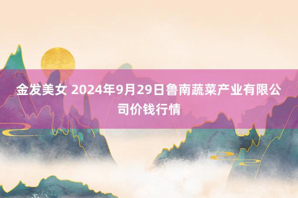 金发美女 2024年9月29日鲁南蔬菜产业有限公司价钱行情