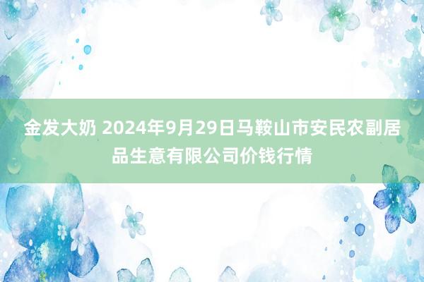 金发大奶 2024年9月29日马鞍山市安民农副居品生意有限公司价钱行情