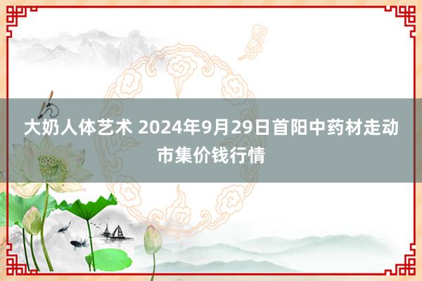 大奶人体艺术 2024年9月29日首阳中药材走动市集价钱行情