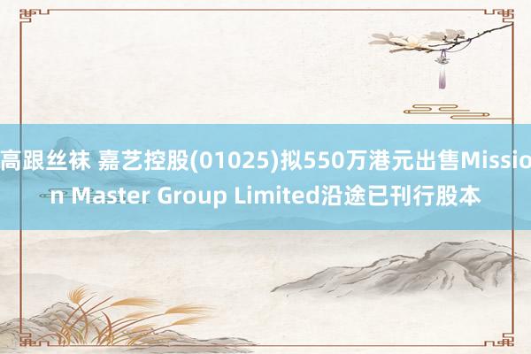 高跟丝袜 嘉艺控股(01025)拟550万港元出售Mission Master Group Limited沿途已刊行股本