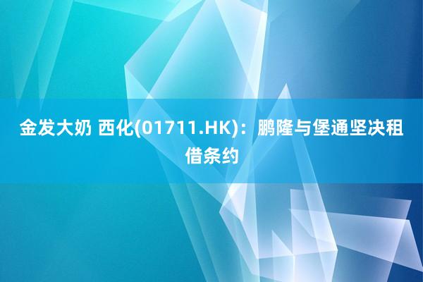 金发大奶 西化(01711.HK)：鹏隆与堡通坚决租借条约