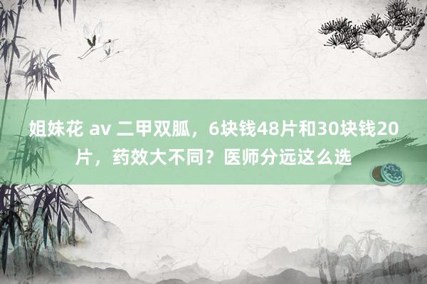 姐妹花 av 二甲双胍，6块钱48片和30块钱20片，药效大不同？医师分远这么选