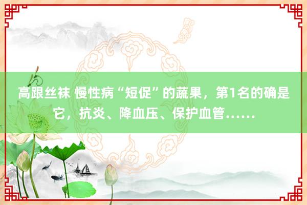 高跟丝袜 慢性病“短促”的蔬果，第1名的确是它，抗炎、降血压、保护血管……