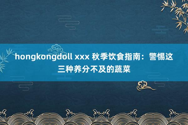 hongkongdoll xxx 秋季饮食指南：警惕这三种养分不及的蔬菜