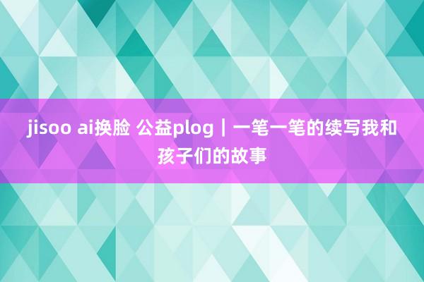 jisoo ai换脸 公益plog｜一笔一笔的续写我和孩子们的故事