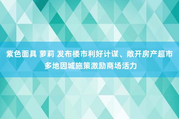 紫色面具 萝莉 发布楼市利好计谋、敞开房产超市 多地因城施策激励商场活力