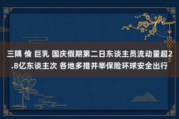 三隅 倫 巨乳 国庆假期第二日东谈主员流动量超2.8亿东谈主次 各地多措并举保险环球安全出行