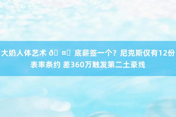 大奶人体艺术 🤔底薪签一个？尼克斯仅有12份表率条约 差360万触发第二土豪线