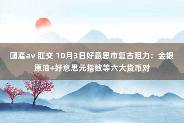 國產av 肛交 10月3日好意思市复古阻力：金银原油+好意思元指数等六大货币对