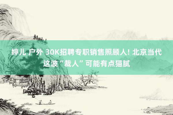 婷儿 户外 30K招聘专职销售照顾人! 北京当代这波“裁人”可能有点猫腻