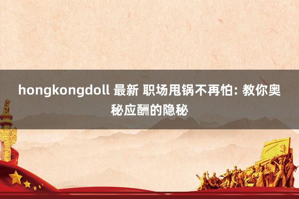 hongkongdoll 最新 职场甩锅不再怕: 教你奥秘应酬的隐秘