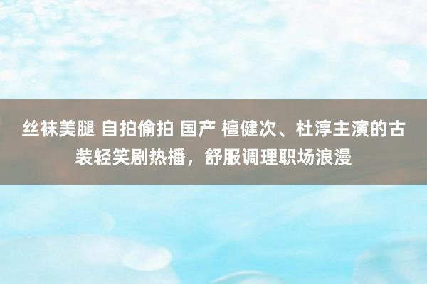 丝袜美腿 自拍偷拍 国产 檀健次、杜淳主演的古装轻笑剧热播，舒服调理职场浪漫