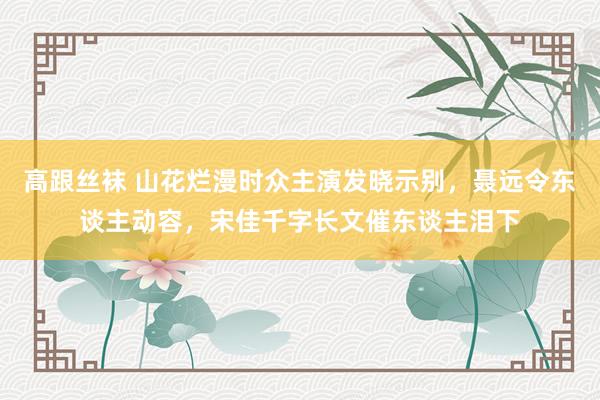 高跟丝袜 山花烂漫时众主演发晓示别，聂远令东谈主动容，宋佳千字长文催东谈主泪下