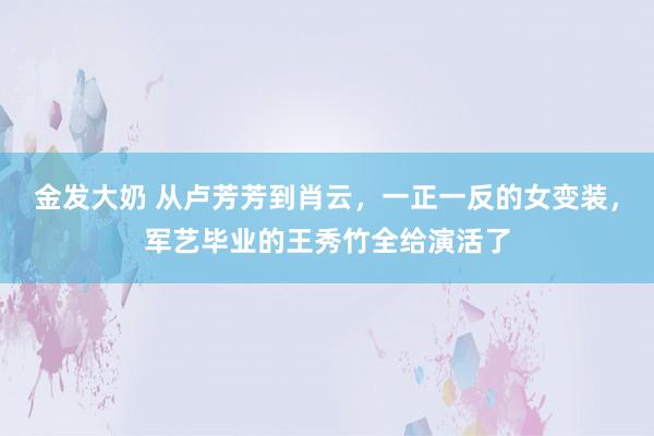 金发大奶 从卢芳芳到肖云，一正一反的女变装，军艺毕业的王秀竹全给演活了