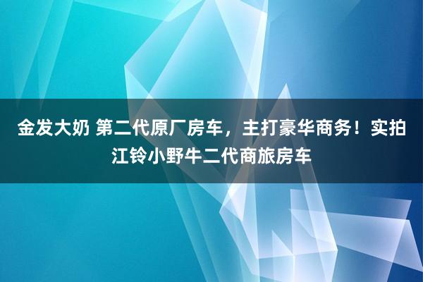 金发大奶 第二代原厂房车，主打豪华商务！实拍江铃小野牛二代商旅房车