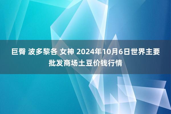 巨臀 波多黎各 女神 2024年10月6日世界主要批发商场土豆价钱行情