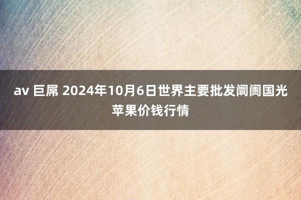 av 巨屌 2024年10月6日世界主要批发阛阓国光苹果价钱行情