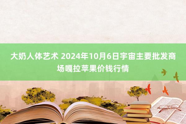 大奶人体艺术 2024年10月6日宇宙主要批发商场嘎拉苹果价钱行情