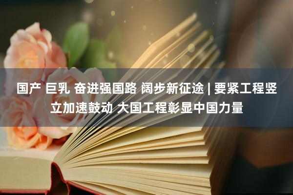 国产 巨乳 奋进强国路 阔步新征途 | 要紧工程竖立加速鼓动 大国工程彰显中国力量