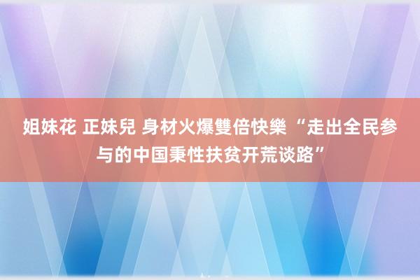 姐妹花 正妹兒 身材火爆雙倍快樂 “走出全民参与的中国秉性扶贫开荒谈路”